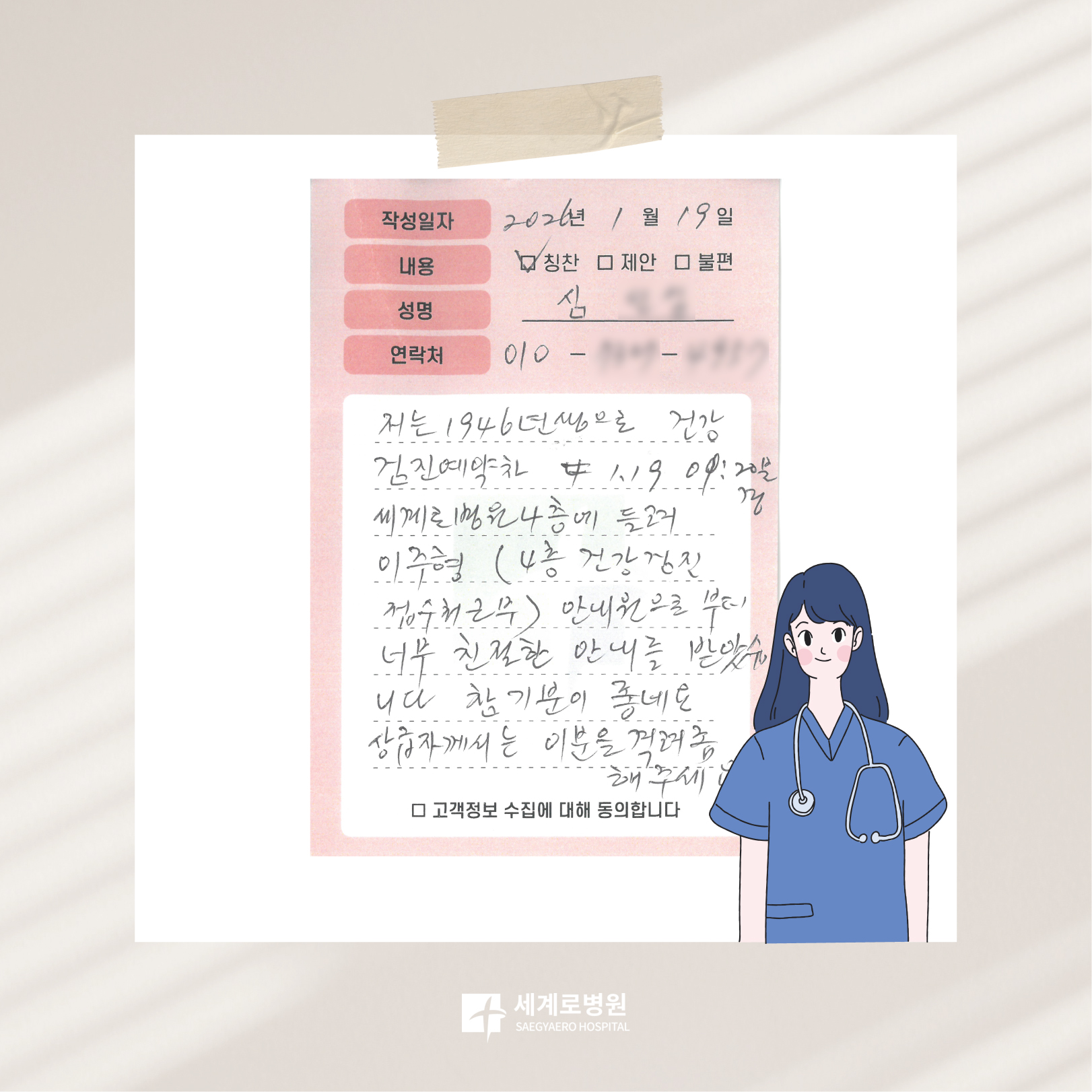 건강검진센터 이주형 선생님 감사합니다💕_이하 본문저는 1946년생으로 건강검진예약차 1월 19일 오전 9시 20분경 세계로병원 4층에 들러 이주형 안내원으로부터 너무 친절한 안내를 받았습니다. 참 기분이 좋네요. 상급자께서는 이분을 격려 좀 해주세요.*위 글은 심ㅇㅇ 환자분께서 직접 적어주신 칭찬 편지입니다. 감사합니다._쉴만한 물가, 세계로병원🌳